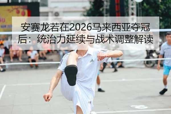 安赛龙若在2026马来西亚夺冠后：统治力延续与战术调整解读
