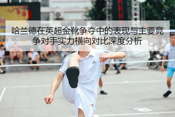 哈兰德在英超金靴争夺中的表现与主要竞争对手实力横向对比深度分析