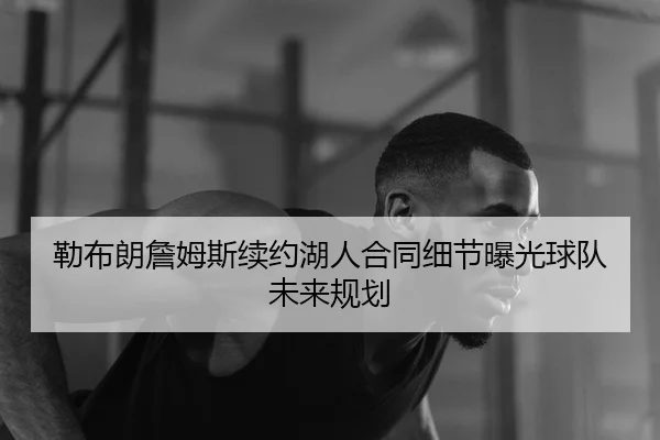 勒布朗詹姆斯续约湖人合同细节曝光球队未来规划