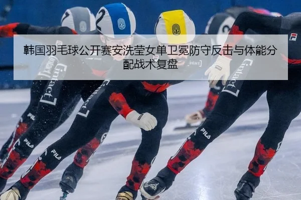韩国羽毛球公开赛安洗莹女单卫冕防守反击与体能分配战术复盘