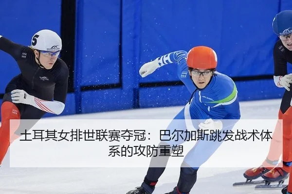 土耳其女排世联赛夺冠：巴尔加斯跳发战术体系的攻防重塑