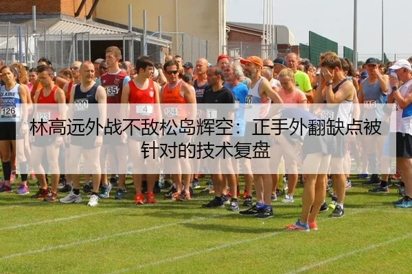 林高远外战不敌松岛辉空：正手外翻缺点被针对的技术复盘